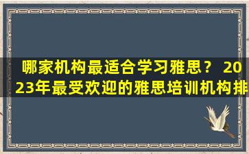 哪家机构最适合学习雅思？ 2023年最受欢迎的雅思培训机构排名